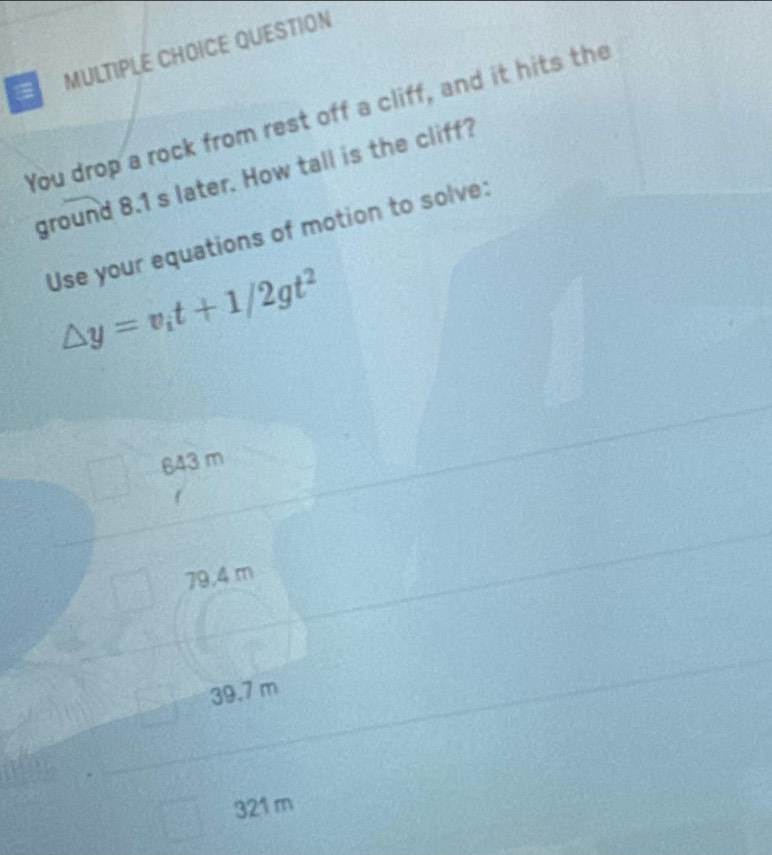 QUESTION
You drop a rock from rest off a cliff, and it hits the
ground 8.1 s later. How tall is the cliff?
Use your equations of motion to solve:
△ y=v_it+1/2gt^2
643 m
79.4 m
39.7 m
321 m