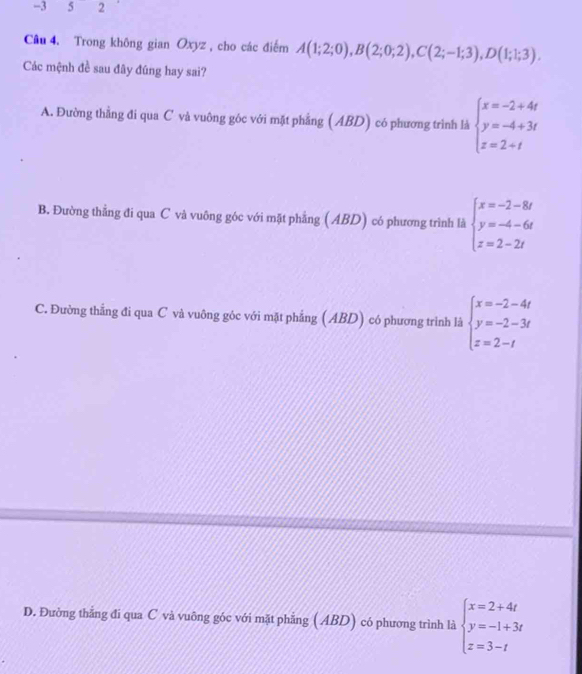 -3 5 2
Câu 4. Trong không gian Oxyz , cho các điểm A(1;2;0), B(2;0;2), C(2;-1;3), D(1;1;3). 
Các mệnh đề sau đây đúng hay sai?
A. Đường thằng đi qua C và vuông góc với mặt phẳng ( ABD) có phương trình là beginarrayl x=-2+4t y=-4+3t z=2+tendarray.
B. Đường thẳng đi qua C và vuông góc với mặt phẳng ( ABD) có phương trình là beginarrayl x=-2-8t y=-4-6t z=2-2tendarray.
C. Đường thắng đi qua C và vuông góc với mặt phẳng (ABD) có phương trình là beginarrayl x=-2-4t y=-2-3t z=2-tendarray.
D. Đường thẳng đi qua C và vuông góc với mặt phẳng ( ABD) có phương trình là beginarrayl x=2+4t y=-1+3t z=3-tendarray.