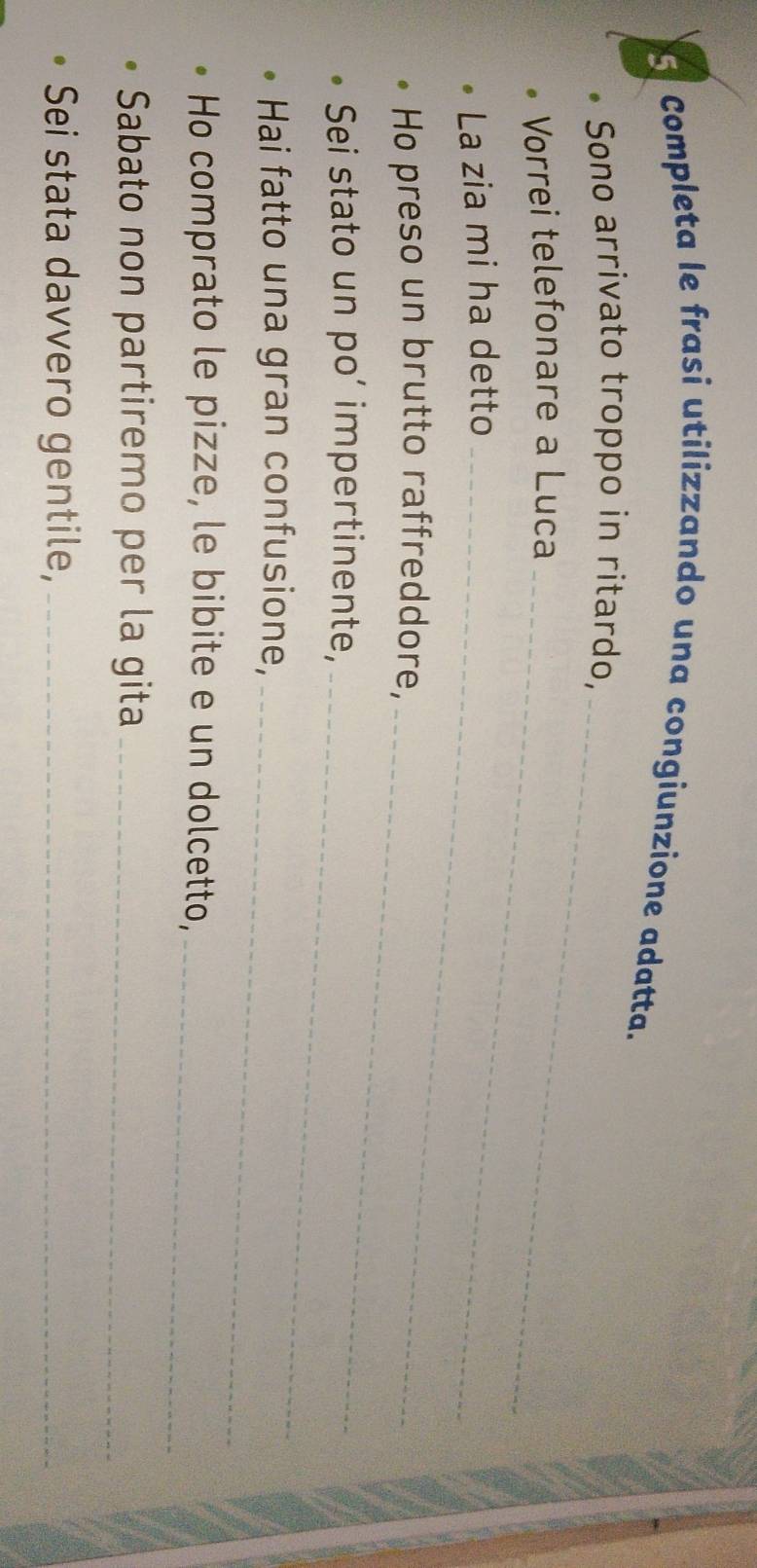Completa le frasi utilizzando una congiunzione adatta. 
_ 
Sono arrivato troppo in ritardo, 
Vorrei telefonare a Luca_ 
La zia mi ha detto_ 
Ho preso un brutto raffreddore, 
_ 
Sei stato un po’ impertinente, 
_ 
_ 
Hai fatto una gran confusione, 
Ho comprato le pizze, le bibite e un dolcetto,_ 
Sabato non partiremo per la gita_ 
Sei stata davvero gentile,_