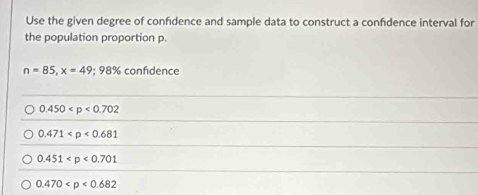 Use the given degree of confidence and sample data to construct a confdence interval for
the population proportion p.
n=85, x=49; 98% confidence
0.450
0.471
0.451
0.470