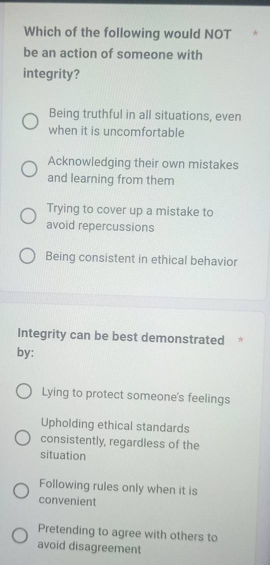 Which of the following would NOT
be an action of someone with
integrity?
Being truthful in all situations, even
when it is uncomfortable
Acknowledging their own mistakes
and learning from them
Trying to cover up a mistake to
avoid repercussions
Being consistent in ethical behavior
Integrity can be best demonstrated *
by:
Lying to protect someone's feelings
Upholding ethical standards
consistently, regardless of the
situation
Following rules only when it is
convenient
Pretending to agree with others to
avoid disagreement