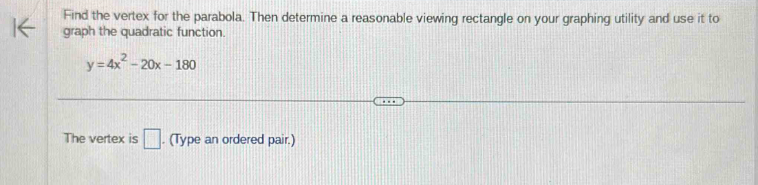 Find the vertex for the parabola. Then determine a reasonable viewing rectangle on your graphing utility and use it to 
graph the quadratic function.
y=4x^2-20x-180
The vertex is □ . (Type an ordered pair.)