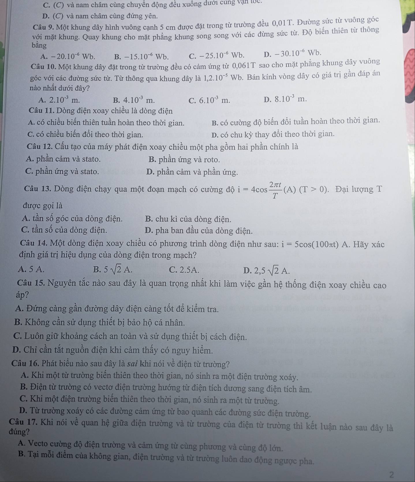 C. (C) và nam châm cùng chuyền động đều xuống dưới cùng vận tốc.
D. (C) và nam châm cùng đứng yên.
Câu 9. Một khung dây hình vuông cạnh 5 cm được đặt trong từ trường đều 0,01T. Đường sức từ vuông góc
với mặt khung. Quay khung cho mặt phẳng khung song song với các đừng sức từ. Độ biến thiên từ thông
bằng
A. -20.10^(-6)Wb. B. -15.10^(-6)Wb. C. -25.10^(-6)Wb. D. -30.10^(-6)Wb.
Câu 10. Một khung dây đặt trong từ trường đều có cảm ứng từ 0,0 061T ` sao cho mặt phẳng khung dây vuông
góc với các đường sức từ. Từ thông qua khung dây là 1,2.10^(-5) Wl b. Bán kính vòng dây có giá trị gần đáp án
nào nhất dưới đây?
A. 2.10^(-3)m. B. 4.10^(-3)m. C. 6.10^(-3)m. D. 8.10^(-3)m.
Câu 11. Dòng điện xoay chiều là dòng điện
A. có chiều biến thiên tuần hoàn theo thời gian. B. có cường độ biến đổi tuần hoàn theo thời gian.
C. có chiều biến đổi theo thời gian. D. có chu kỳ thay đổi theo thời gian.
Cầu 12. Cấu tạo của máy phát điện xoay chiều một pha gồm hai phần chính là
A. phần cảm và stato. B. phần ứng và roto.
C. phần ứng và stato. D. phần cảm và phần ứng.
Câu 13. Dòng điện chạy qua một đoạn mạch có cường độ i=4cos  2π t/T (A)(T>0). Đại lượng T
được gọi là
A. tần số góc của dòng điện. B. chu kì của dòng điện.
C. tần số của dòng điện. D. pha ban đầu của dòng điện.
Câu 14. Một dòng điện xoay chiều có phương trình dòng điện như sau: i=5cos (100π t ) A. Hãy xác
định giá trị hiệu dụng của dòng điện trong mạch?
A. 5 A. B. 5sqrt(2)A. C. 2.5A. D. 2,5sqrt(2)A.
Câu 15. Nguyên tắc nào sau đây là quan trọng nhất khi làm việc gần hệ thống điện xoay chiều cao
áp?
A. Đứng càng gần đường dây điện càng tốt để kiểm tra.
B. Không cần sử dụng thiết bị bảo hộ cá nhân.
C. Luôn giữ khoảng cách an toàn và sử dụng thiết bị cách điện.
D. Chỉ cần tắt nguồn điện khi cảm thấy có nguy hiểm.
Câu 16. Phát biểu nào sau đây là sai khi nói về điện từ trường?
A. Khi một từ trường biến thiên theo thời gian, nó sinh ra một điện trường xoáy.
B. Điện từ trường có vectơ điện trường hướng từ điện tích dương sang điện tích âm.
C. Khi một điện trường biến thiên theo thời gian, nó sinh ra một từ trường.
D. Từ trường xoáy có các đường cảm ứng từ bao quanh các đường sức điện trường.
Câu 17. Khi nói về quan hệ giữa điện trường và từ trường của điện từ trường thì kết luận nào sau đây là
đúng?
A. Vecto cường độ điện trường và cảm ứng từ cùng phương và cùng độ lớn.
B. Tại mỗi điểm của không gian, điện trường và từ trường luôn dao động ngược pha.
2