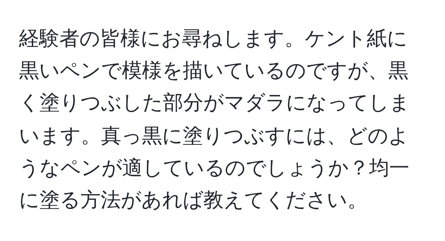 経験者の皆様にお尋ねします。ケント紙に黒いペンで模様を描いているのですが、黒く塗りつぶした部分がマダラになってしまいます。真っ黒に塗りつぶすには、どのようなペンが適しているのでしょうか？均一に塗る方法があれば教えてください。