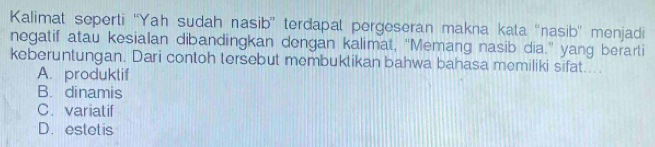 Kalimat seperti ''Yah sudah nasib'' terdapat pergeseran makna kata ''nasib'' menjadi
negatif atau kesialan dibandingkan dengan kalimat, “Memang nasib dia.” yang berarti
keberuntungan. Dari contoh tersebut membuktikan bahwa bahasa memiliki sifat...
A. produktif
B. dinamis
C. variatif
D. estet is