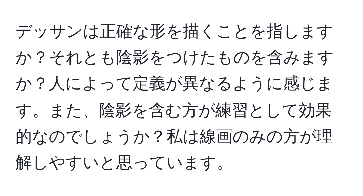 デッサンは正確な形を描くことを指しますか？それとも陰影をつけたものを含みますか？人によって定義が異なるように感じます。また、陰影を含む方が練習として効果的なのでしょうか？私は線画のみの方が理解しやすいと思っています。