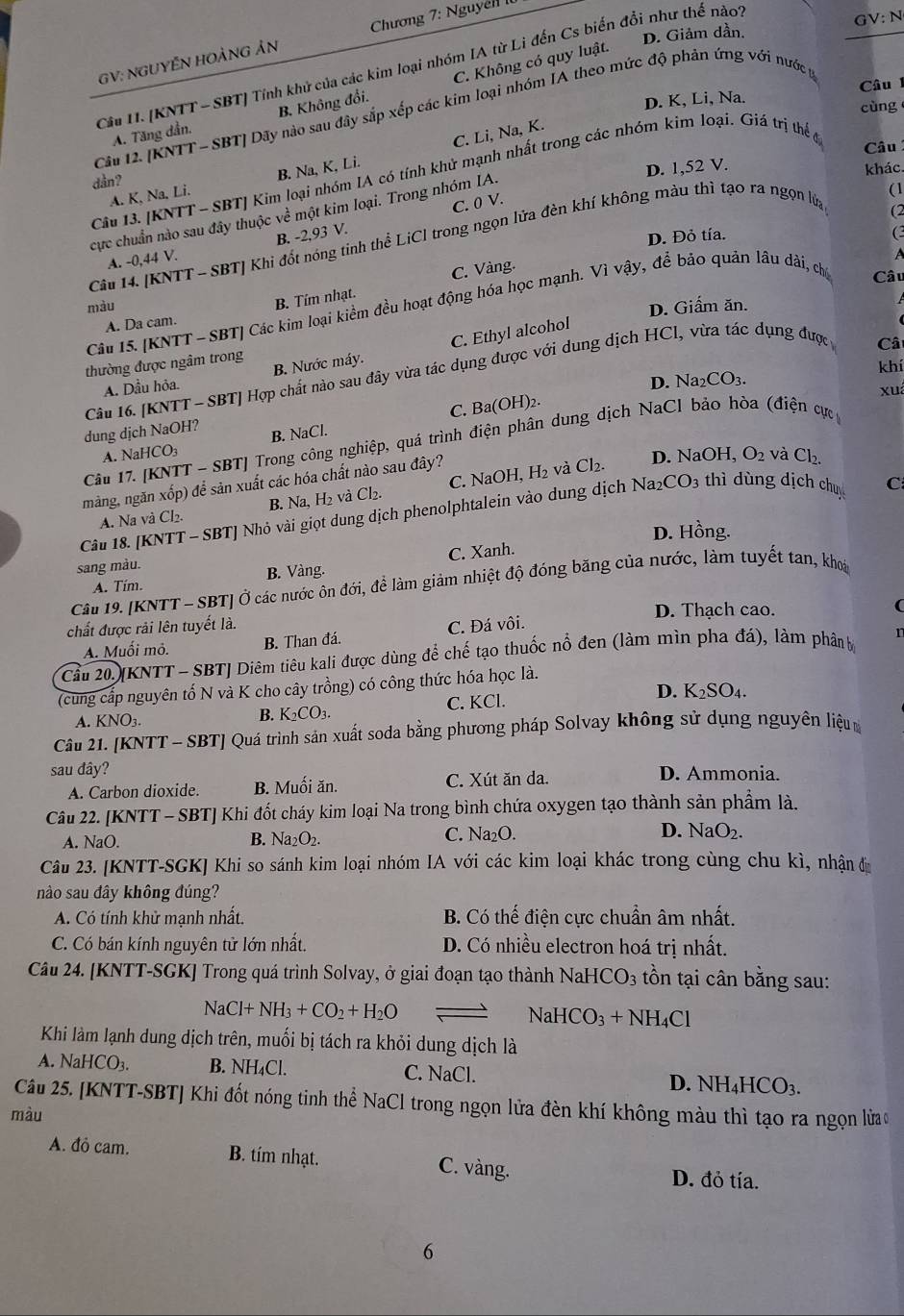 D. Giảm dần. GV:N
GV: NGUYÊN HOẢNG ản  Chương 7: Nguyễl II
Cầu II. [KNTT - SBT] Tính khử của các kim loại nhóm IA từ Li đến Cs biến đổi như thế nào
A. Tăng dần. B. Không đổi. C. Không có quy luật.
D. K, Li, Na. Câu 
cùng
Câu 12. [KNTT - SBT] Dãy nào sau đây sắp xếp các kim loại nhóm IA theo mức độ phản ứng với nước p
Câu
A. K, Na. Li. B. Na, K, Li. C. Li, Na, K.
D. 1,52 V. khác.
Câu 13. [KNTT - SBT] Kim loại nhóm IA có tính khử mạnh nhất trong các nhóm kim loại. Giá trị thểc
dần?
(1
B. -2,93 V. C. 0 V.
(2
cực chuẩn nào sau đây thuộc về một kim loại. Trong nhóm IA.
D. Đỏ tía.
(3
Câu 14. [KNTT - SBT] Khi đốt nóng tinh thể LiCl trong ngọn lửa đèn khí không màu thì tạo ra ngọn lửa
A. -0,44 V.
A
C. Vàng.
màu
D. Giấm ăn.
Câu 15. [KNTT - SBT] Các kim loại kiểm đều hoạt động hóa học mạnh. Vì vậy, để bảo quản lâu dài, chủ Câu
A. Da cam. B. Tím nhạt.
Câ
A. Dầu hỏa. B. Nước máy. C. Ethyl alcohol
thường được ngâm trong
khí
Câu 16. [KNTT - SBT] Hợp chất nào sau đây vừa tác dụng được với dung dịch HCl, vừa tác dụng được
D. N _2CO_3.
C. 3a(OH)
)2. xuá
dung dịch NaOH?
Câu 17. [KNTT - SBT] Trong công nghiệp, quá trình điện phân dung dịch NaCl bảo hòa (điện cực
A. NaHCO₃ B. NaCl.
màng, ngăn xốp) để sản xuất các hóa chất nào sau đây?
A. Na và Cl₂. B. Na, H₂ và Cl_2. C. NaOH, H₂ và
Cl_2. D. Na OH,O_2 và Cl_2.
Câu 18. [KNTT - SBT] Nhỏ vài giọt dung dịch phenolphtalein vào dung dịch 1 Na_2CO_3 thì dùng dịch chu C
D. Hồng.
sang màu.
A. Tím. B. Vàng. C. Xanh.
Câu 19. [KNTT - SBT] Ở các nước ôn đới, để làm giảm nhiệt độ đóng băng của nước, làm tuyết tan, khoái
D. Thạch cao.
(
chất được rải lên tuyết là. C. Đá vôi.
A. Muối mỏ. B. Than đá.
Cầu 20.[KNTT - SBT] Diêm tiêu kali được dùng để chế tạo thuốc nổ đen (làm mìn pha đá), làm phân b r
(cung cấp nguyên tố N và K cho cây trồng) có công thức hóa học là.
A. KNO₃. B. K_2CO_3. C. KCl. D. K_2SO_4.
Câu 21. [KNTT - SBT] Quá trình sản xuất soda bằng phương pháp Solvay không sử dụng nguyên liệu
sau đây? D. Ammonia.
A. Carbon dioxide. B. Muối ăn. C. Xút ăn da.
Câu 22. [KNTT - SBT] Khi đốt cháy kim loại Na trong bình chứa oxygen tạo thành sản phẩm là.
A. NaO. B. Na_2O_2. C. Na₂O. D. NaO_2.
Câu 23. [KNTT-SGK] Khi so sánh kim loại nhóm IA với các kim loại khác trong cùng chu kì, nhận đi
nào sau đây không đúng?
A. Có tính khử mạnh nhất.  B. Có thế điện cực chuẩn âm nhất.
C. Có bán kính nguyên tử lớn nhất. D. Có nhiều electron hoá trị nhất.
Câu 24. [KNTT-SGK] Trong quá trình Solvay, ở giai đoạn tạo thành Nah ICO_3 ồn tại cân bằng sau:
NaCl+NH_3+CO_2+H_2O
NaHCO_3+NH_4Cl
Khi làm lạnh dung dịch trên, muối bị tách ra khỏi dung dịch là
A. NaHCO_3. B. NH₄Cl. C. NaCl. D. NH_4HCO_3.
Câu 25. [KNTT-SBT] Khi đốt nóng tinh thể NaCl trong ngọn lửa đèn khí không màu thì tạo ra ngọn lửao
màu
A. đỏ cam. B. tím nhạt. C. vàng.
D. đỏ tía.
6