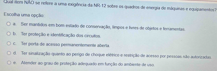 Qual item NÃO se refere a uma exigência da NR-12 sobre os quadros de energia de máquinas e equipamentos?
Escolha uma opção:
a. Ser mantidos em bom estado de conservação, limpos e livres de objetos e ferramentas.
b. Ter proteção e identificação dos circuitos.
c. Ter porta de acesso permanentemente aberta.
d. Ter sinalização quanto ao perigo de choque elétrico e restrição de acesso por pessoas não autorizadas.
e. Atender ao grau de proteção adequado em função do ambiente de uso.