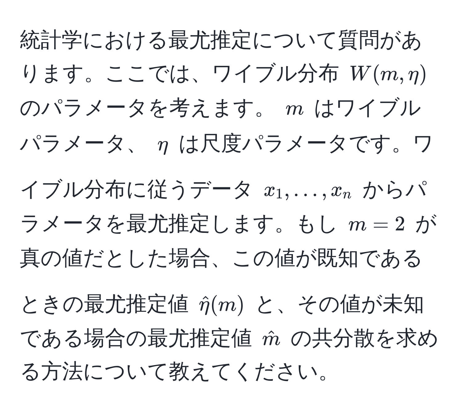 統計学における最尤推定について質問があります。ここでは、ワイブル分布 $W(m, eta)$ のパラメータを考えます。 $m$ はワイブルパラメータ、 $eta$ は尺度パラメータです。ワイブル分布に従うデータ $x_1, ..., x_n$ からパラメータを最尤推定します。もし $m=2$ が真の値だとした場合、この値が既知であるときの最尤推定値 $hateta(m)$ と、その値が未知である場合の最尤推定値 $hatm$ の共分散を求める方法について教えてください。