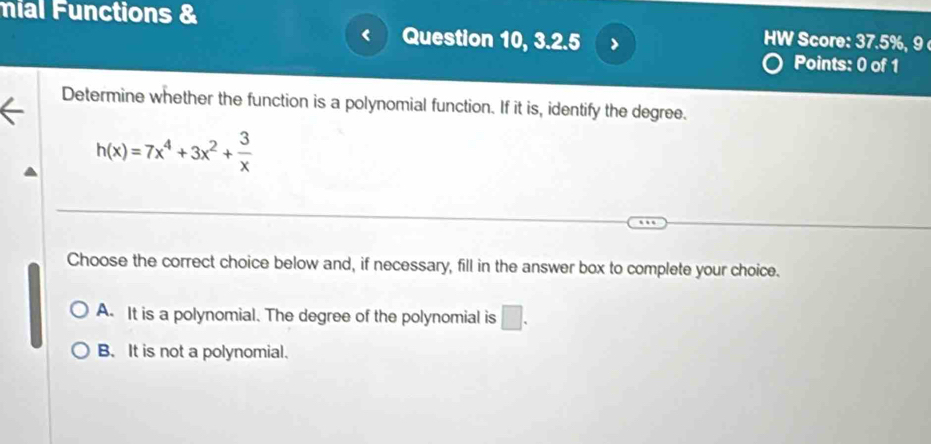 mial Functions &
Question 10, 3.2.5 >
HW Score: 37.5%, 9 
Points: 0 of 1
Determine whether the function is a polynomial function. If it is, identify the degree.
h(x)=7x^4+3x^2+ 3/x 
Choose the correct choice below and, if necessary, fill in the answer box to complete your choice.
A. It is a polynomial. The degree of the polynomial is □ .
B. It is not a polynomial.