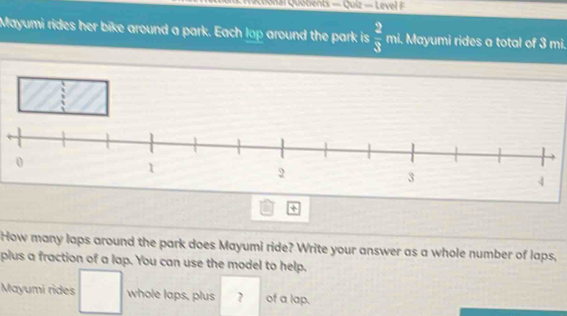 ai Quotrents — Quiz — Level F 
Mayumi rides her bike around a park. Each lap around the park is  2/3  mi. Mayumi rides a total of 3 mi. 
How many laps around the park does Mayumi ride? Write your answer as a whole number of laps, 
plus a fraction of a lap. You can use the model to help. 
Mayumi rides whole laps, plus ? of a lap. 
□ 