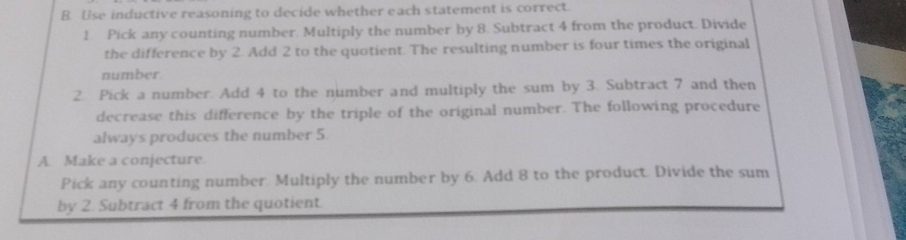 Use inductive reasoning to decide whether each statement is correct. 
1. Pick any counting number. Multiply the number by 8. Subtract 4 from the product. Divide 
the difference by 2. Add 2 to the quotient. The resulting number is four times the original 
number 
2. Pick a number. Add 4 to the number and multiply the sum by 3. Subtract 7 and then 
decrease this difference by the triple of the original number. The following procedure 
always produces the number 5. 
A. Make a conjecture. 
Pick any counting number. Multiply the number by 6. Add 8 to the product. Divide the sum 
by 2. Subtract 4 from the quotient.