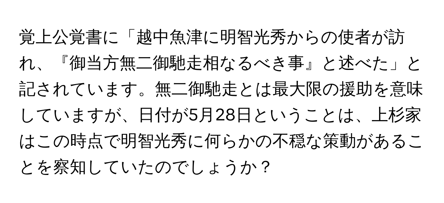 覚上公覚書に「越中魚津に明智光秀からの使者が訪れ、『御当方無二御馳走相なるべき事』と述べた」と記されています。無二御馳走とは最大限の援助を意味していますが、日付が5月28日ということは、上杉家はこの時点で明智光秀に何らかの不穏な策動があることを察知していたのでしょうか？