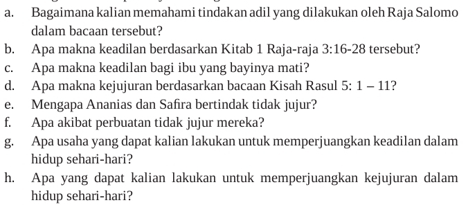 Bagaimana kalian memahami tindakan adil yang dilakukan oleh Raja Salomo 
dalam bacaan tersebut? 
b. Apa makna keadilan berdasarkan Kitab 1 Raja-raja 3:16-28 tersebut? 
c. Apa makna keadilan bagi ibu yang bayinya mati? 
d. Apa makna kejujuran berdasarkan bacaan Kisah Rasul 5:1-11 ? 
e. Mengapa Ananias dan Safira bertindak tidak jujur? 
f. Apa akibat perbuatan tidak jujur mereka? 
g. Apa usaha yang dapat kalian lakukan untuk memperjuangkan keadilan dalam 
hidup sehari-hari? 
h. Apa yang dapat kalian lakukan untuk memperjuangkan kejujuran dalam 
hidup sehari-hari?