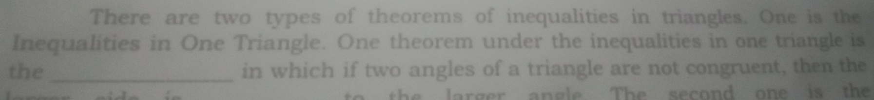 There are two types of theorems of inequalities in triangles. One is the 
Inequalities in One Triangle. One theorem under the inequalities in one triangle is 
the _in which if two angles of a triangle are not congruent, then the 
to the larger angle The second one is the