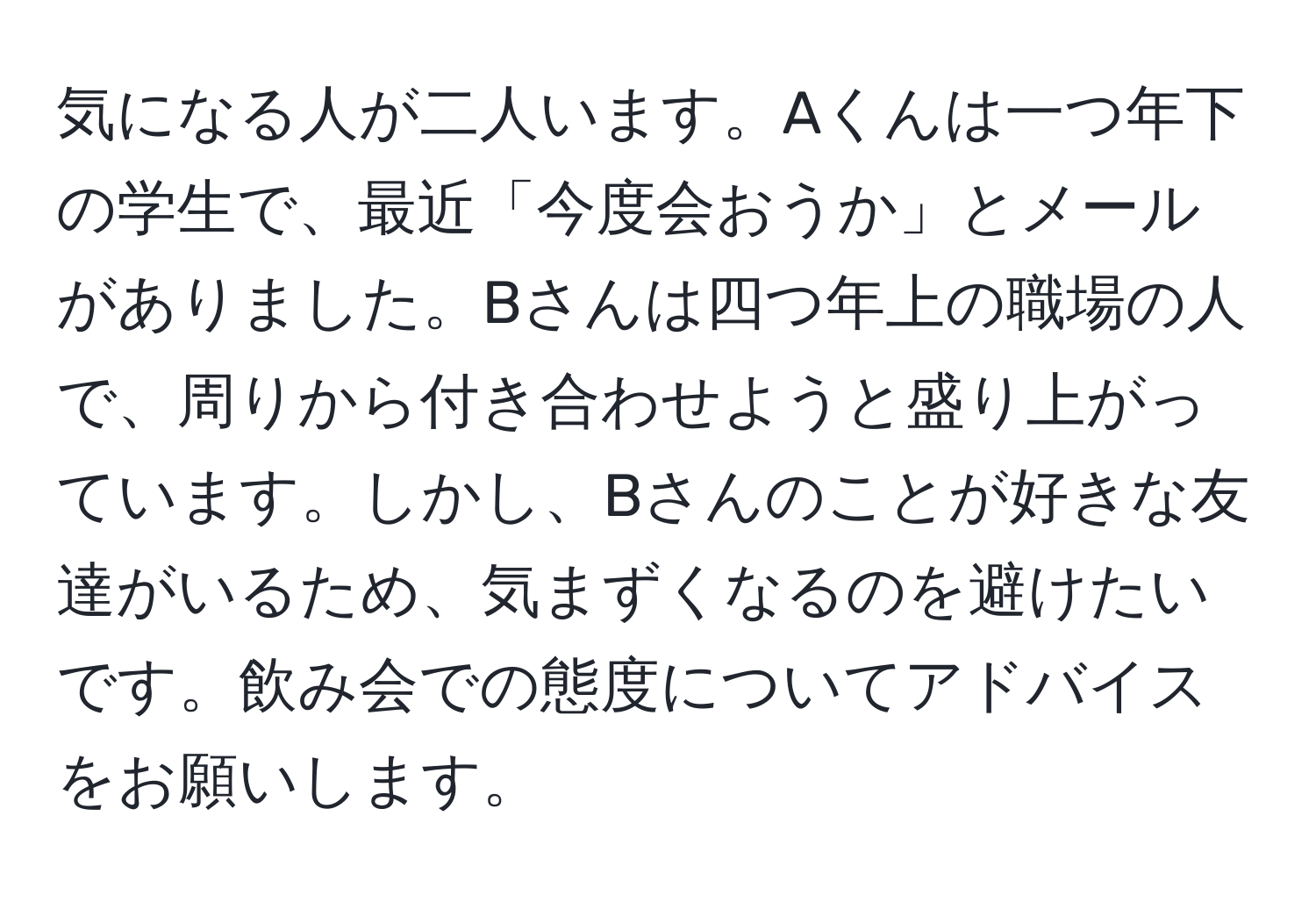 気になる人が二人います。Aくんは一つ年下の学生で、最近「今度会おうか」とメールがありました。Bさんは四つ年上の職場の人で、周りから付き合わせようと盛り上がっています。しかし、Bさんのことが好きな友達がいるため、気まずくなるのを避けたいです。飲み会での態度についてアドバイスをお願いします。