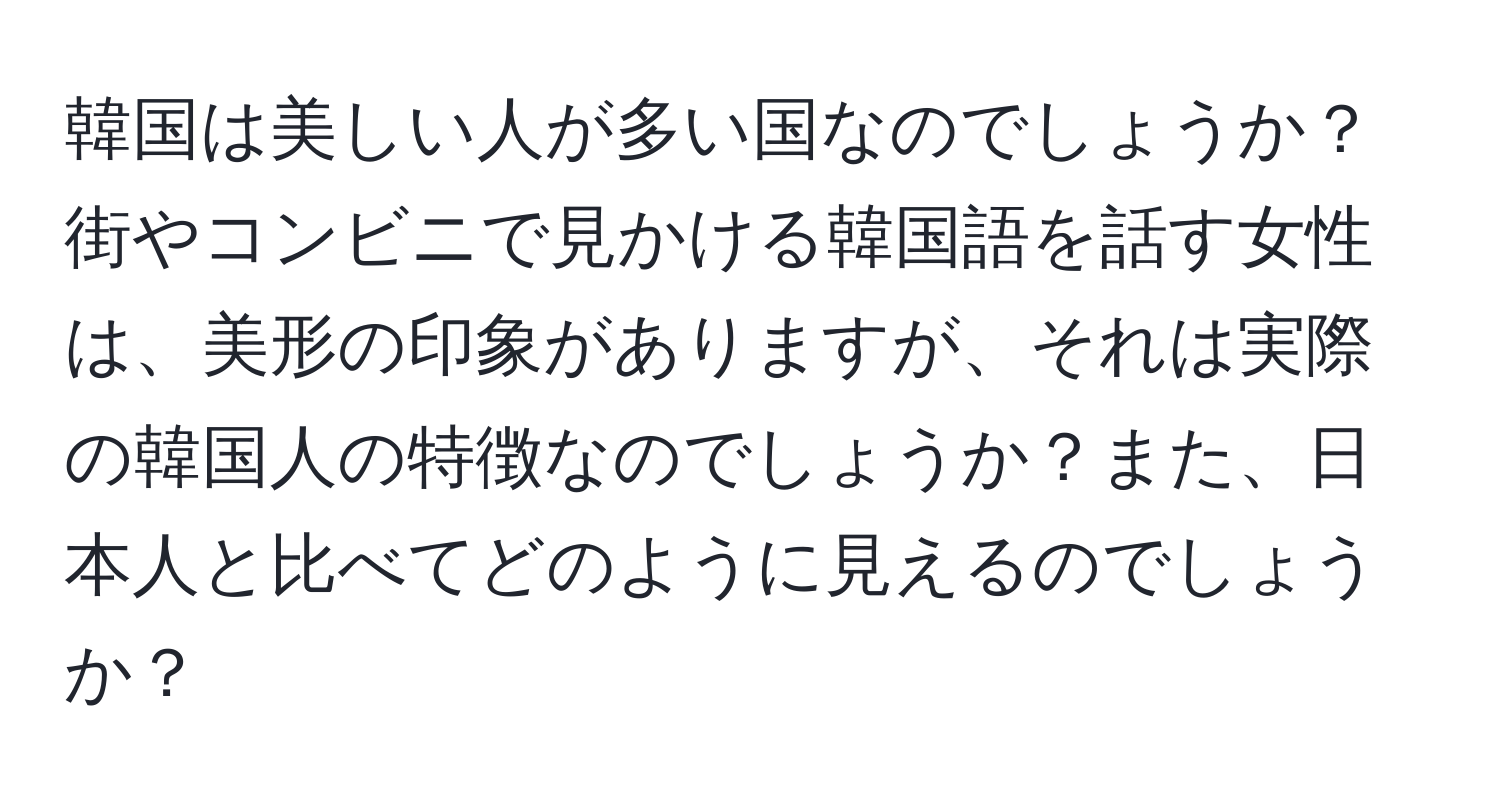 韓国は美しい人が多い国なのでしょうか？街やコンビニで見かける韓国語を話す女性は、美形の印象がありますが、それは実際の韓国人の特徴なのでしょうか？また、日本人と比べてどのように見えるのでしょうか？