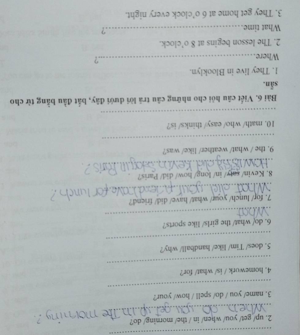 up/ get/ you/ when/ in / the/ morning/ do? 
_ 
_ 
3. name/ you / do/ spell / how/ your? 
_ 
4. homework / is/ what/ for? 
_ 
5. does/ Tim/ like/ handball/ why? 
6. do/ what/ the girls/ like sports? 
_ 
7. for/ lunch/ your/ what/ have/ did/ friend? 
_ 
8. Kevin/ saty/ in/ long/ how/ did/ Paris? 
_ 
9. the / what/ weather/ like/ was? 
_ 
10. math/ who/ easy/ thinks/ is? 
_ 
Bài 6. Viết câu hỏi cho những câu trả lời dưới đây, bắt đầu bằng từ cho 
sẵn. 
1. They live in Blooklyn. 
Where_ 
.? 
2. The lesson begins at 8 o’clock. 
What time._ 
.? 
3. They get home at 6 o’clock every night.