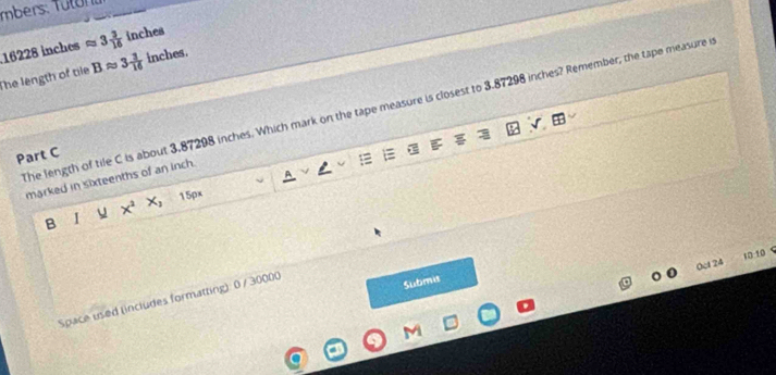 mbers: T uton i
16228 inches approx 3 3/16  inches
The length of tile Bapprox 3 3/16  inches
The length of tile C is about 3.87298 inches. Which mark on the tape measure is closest to 3.87298 inches? Remember, the tape measure i 
Part C 
marked in sixteenths of an inch. 
U x^2x_2 15px
B 
10:10 C 
(ct24 
Space used (includes formatting) 0 / 30000 
Submis