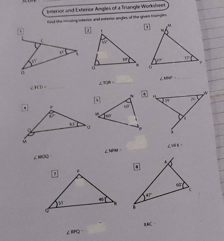 score .
Interior and Exterior Angles of a Triangle Worksheet
Find the missing interior and exterior angles of the given triangles

∠ MNP= _
_ ∠ TQR=
_ ∠ ECD=
∠ HFX=
∠ NPM=
∠ MOQ=
XAC
∠ RPQ