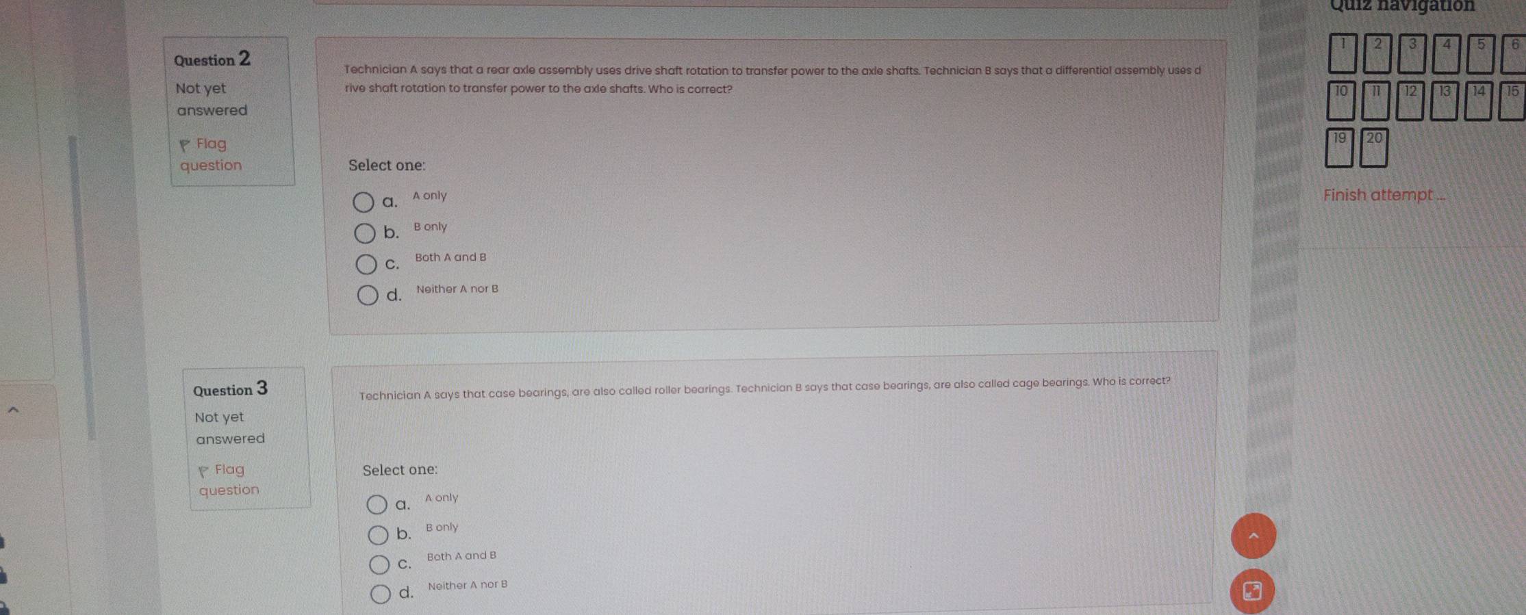 Quiz navigatión
3 4 5 6
Question 2
Technician A says that a rear axle assembly uses drive shaft rotation to transfer power to the axle shafts. Technician B says that a differential assembly uses d
Not yet rive shaft rotation to transfer power to the axle shafts. Who is correct? 12 13 14 15
n
answered
Flag
question Select one:
a. A only Finish attempt ..
b. B only
C. Both A and B
d. Neither A nor B
Question 3
Technician A says that case bearings, are also called roller bearings. Technician B says that case bearings, are also called cage bearings. Who is correct?
Not yet
answered
Flag Select one:
question
a. A only
b. B only
C. Both A and B
d. Neither A nor B