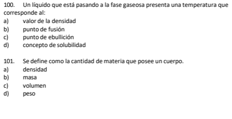 Un líquido que está pasando a la fase gaseosa presenta una temperatura que
corresponde al:
a) valor de la densidad
b) punto de fusión
c) punto de ebullición
d) concepto de solubilidad
101. Se define como la cantidad de materia que posee un cuerpo.
a) densidad
b) masa
c) volumen
d) peso