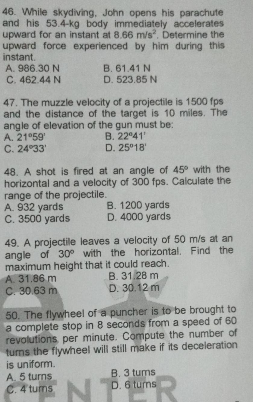 While skydiving, John opens his parachute
and his 53.4-kg body immediately accelerates
upward for an instant at 8.66m/s^2. Determine the
upward force experienced by him during this 
instant.
A. 986.30 N B. 61.41 N
C. 462.44 N D. 523.85 N
47. The muzzle velocity of a projectile is 1500 fps
and the distance of the target is 10 miles. The
angle of elevation of the gun must be:
A. 21°59' B. 22°41'
C. 24°33' D. 25°18'
48. A shot is fired at an angle of 45° with the
horizontal and a velocity of 300 fps. Calculate the
range of the projectile.
A. 932 yards B. 1200 yards
C. 3500 yards D. 4000 yards
49. A projectile leaves a velocity of 50 m/s at an
angle of 30^o with the horizontal. Find the
maximum height that it could reach.
A. 31.86 m B. 31.28 m
C. 30.63 m D. 30.12 m
50. The flywheel of a puncher is to be brought to
a complete stop in 8 seconds from a speed of 60
revolutions per minute. Compute the number of
turns the flywheel will still make if its deceleration 
is uniform.
A. 5 turns B. 3 turns
C. 4 turns D. 6 turns