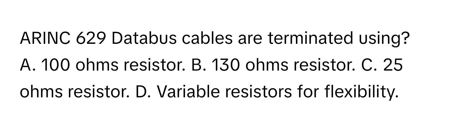 ARINC 629 Databus cables are terminated using?
A. 100 ohms resistor. B. 130 ohms resistor. C. 25 ohms resistor. D. Variable resistors for flexibility.