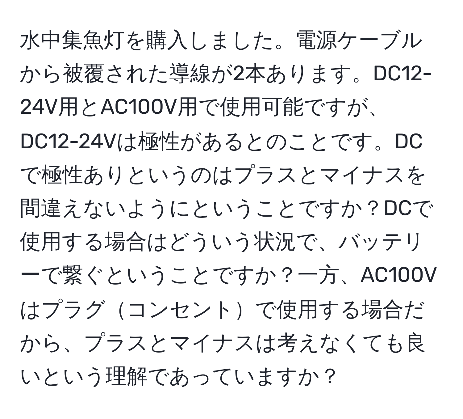 水中集魚灯を購入しました。電源ケーブルから被覆された導線が2本あります。DC12-24V用とAC100V用で使用可能ですが、DC12-24Vは極性があるとのことです。DCで極性ありというのはプラスとマイナスを間違えないようにということですか？DCで使用する場合はどういう状況で、バッテリーで繋ぐということですか？一方、AC100Vはプラグコンセントで使用する場合だから、プラスとマイナスは考えなくても良いという理解であっていますか？