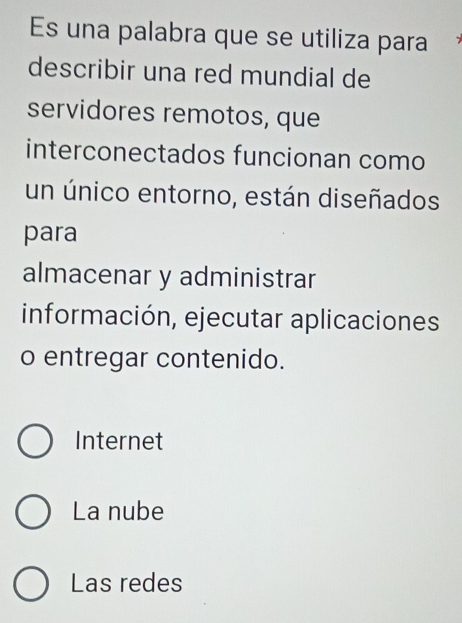 Es una palabra que se utiliza para
describir una red mundial de
servidores remotos, que
interconectados funcionan como
un único entorno, están diseñados
para
almacenar y administrar
información, ejecutar aplicaciones
o entregar contenido.
Internet
La nube
Las redes