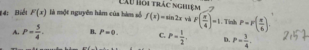 Câu hỏi trác nghiệm
14: Biết F(x) là một nguyên hàm của hàm số f(x)=sin 2x và F( π /4 )=1. Tính P=F( π /6 ).
A. P= 5/4 . B. P=0. C. P= 1/2 . D. P= 3/4 .
r=(_ 