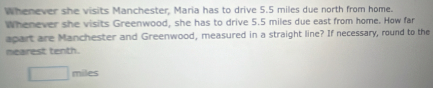 Whenever she visits Manchester, Maria has to drive 5.5 miles due north from home. 
Whenever she visits Greenwood, she has to drive 5.5 miles due east from home. How far 
apart are Manchester and Greenwood, measured in a straight line? If necessary, round to the 
mearest tenth.
□ miles