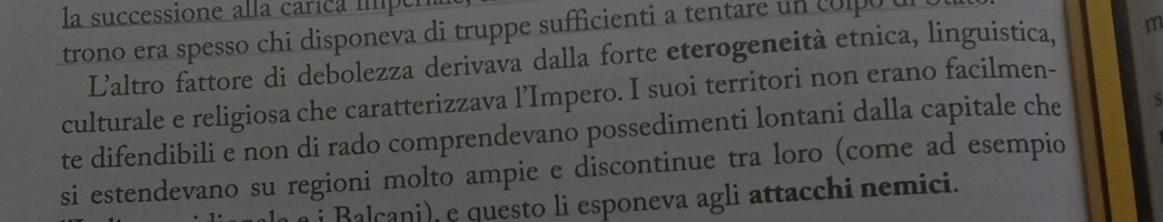 la successione alla carica iper 
trono era spesso chi disponeva di truppe sufficienti a tentare un colpo u 
Laltro fattore di debolezza derivava dalla forte eterogeneità etnica, linguistica, m 
culturale e religiosa che caratterizzava l’Impero. I suoi territori non erano facilmen- 
te difendibili e non di rado comprendevano possedimenti lontani dalla capitale che S 
si estendevano su regioni molto ampie e discontinue tra loro (come ad esempio 
i Balcani), e questo li esponeva agli attacchi nemici.