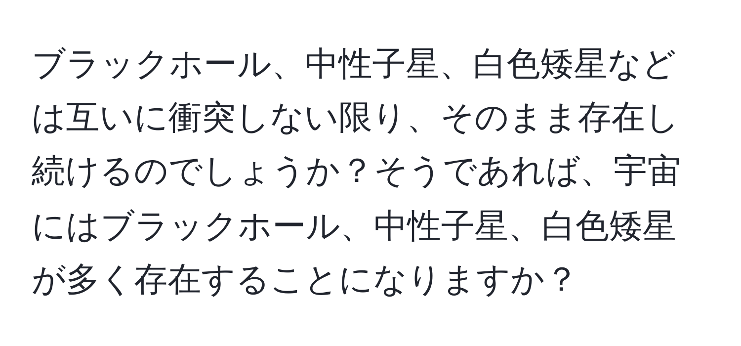 ブラックホール、中性子星、白色矮星などは互いに衝突しない限り、そのまま存在し続けるのでしょうか？そうであれば、宇宙にはブラックホール、中性子星、白色矮星が多く存在することになりますか？