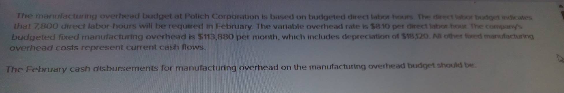 The manufacturing overhead budget at Polich Corporation is based on budgeted direct labor- hours. The direct labor budget indicates 
that 7,800 direct labor- hours will be required in February. The variable overhead rate is $8.10 per direct labor- hour. The company's 
budgeted fixed manufacturing overhead is $113,880 per month, which includes depreciation of $18,120. All other fixed manufacturing 
overhead costs represent current cash flows. 
The February cash disbursements for manufacturing overhead on the manufacturing overhead budget should be: