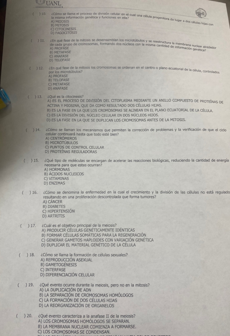 UANL
la misma información genética y funciones en ella?
( ) 10. ¿Cómo se llama el proceso de división celular en el cual una célula progenitora da lugar a dos células hijas con
A) MEIOSIS
B) MITOSIS
C) CITOCINESIS
D) FAGOCITOSIS
 ) 11. ¿En qué fase de la mitosis se desensamblan los microtúbulos y se reestructura la membrana nuclear alrededor
de cada grupo de cromosomas, formando dos núcleos con la misma cantidad de información genética?
A) PROFASE
B) METAFASE
C) ANAFASE
D) TELOFASE
 ) 12. ¿En qué fase de la mitosis los cromosomas se ordenan en el centro o plano ecuatorial de la célula, controlados
por los microtúbulos?
A) PROFASE
B) TELOFASE
C) METAFASE
D) ANAFASE
) 13. ¿Qué es la citocinesis?
A) ES EL PROCESO DE DIVISIÓN DEL CITOPLASMA MEDIANTE UN ANILLO COMPUESTO DE PROTEÍNAS DE
ACTINA Y MIOSINA, QUE DA COMO RESULTADO DOS CÉLULAS HIJAS.
B) ES LA FASE EN LA QUE LOS CROMOSOMAS SE ALINEAN EN EL PLANO ECUATORIAL DE LA CÉLULA.
C) ES LA DIVISIÓN DEL NÚCLEO CELULAR EN DOS NÚCLEOS HIJOS.
D) ES LA FASE EN LA QUE SE DUPLICAN LOS CROMOSOMAS ANTES DE LA MITOSIS.
( ) 14. ¿Cómo se llaman los mecanismos que permiten la corrección de problemas y la verificación de que el ciclo
celular continuará hasta que todo esté bien?
A) CENTRÓMEROS
B) MIcRoTÚbUlOs
C) PUNTOS DE CONTROL CELULAR
D) PROTEÍNAS REGULADORAS
 ) 15. ¿Qué tipo de moléculas se encargan de acelerar las reacciones biológicas, reduciendo la cantidad de energía
necesaria para que estas ocurran?
A) HORMONAS
B) ÁCIDOS NUCLEICOS
C) VITAMINAS
D) ENZIMAS
( ) 16. ¿Cómo se denomina la enfermedad en la cual el crecimiento y la división de las células no está regulado
resultando en una proliferación descontrolada que forma tumores?
A) cáncer
B) DIABETES
C) HIPERTENSIÓN
D) ARTRITIS
 ) 17. ¿Cuál es el objetivo principal de la meiosis?
A) PRODUCIR CÉLULAS GENÉTICAMENTE IDÉNTICAS
B) FORMAR CÉLULAS SOMÁTICAS PARA LA REGENERACIÓN
C) GENERAR GAMETOS HAPLOIDES CON VARIACIÓN GENÉTICA
D) DUPLICAR EL MATERIAL GENÉTICO DE LA CÉLULA
 ) 18. ¿Cómo se llama la formación de células sexuales?
A) REPRODUCCIÓN ASEXUAL
B) GAMETOGÉNESIS
C) INTERFASE
D) DIFERENCIACIÓN CELULAR
( ) 19. ¿Qué evento ocurre durante la meiosis, pero no en la mitosis?
A) LA DUPLICACIÓN DE ADN
B) LA SEPARACIÓN DE CROMOSOMAS HOMÓLOGOS
C) LA FORMACIÓN DE DOS CÉLULAS HIJAS
D) LA REORGANIZACIÓN DE ORGANELOS
 ) 20. ¿Qué evento caracteriza a la anafase II de la meiosis?
A) LOS CROMOSOMAS HOMÓLOGOS SE SEPARAN.
B) LA MEMBRANA NUCLEAR COMIENZA A FORMARSE.
C) LOS CROMOSOMAS SE CONDENSAN.