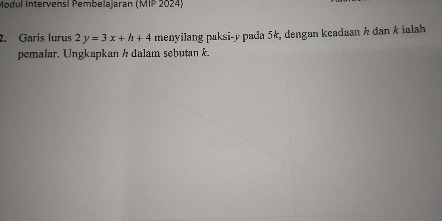 Modul Intervensi Pembelajaran (MIP 2024) 
2. Garis lurus 2y=3x+h+4 menyilang paksi- y pada 5k, dengan keadaan h dan k ialah 
pemalar. Ungkapkan h dalam sebutan k.