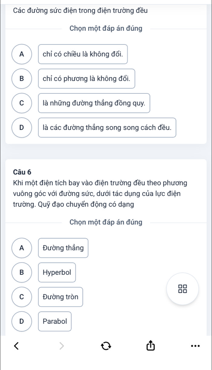 Các đường sức điện trong điện trường đều
Chọn một đáp án đúng
A chỉ có chiều là không đổi.
B chỉ có phương là không đổi.
C là những đường thẳng đồng quy.
D là các đường thắng song song cách đều.
Câu 6
Khi một điện tích bay vào điện trường đều theo phương
vuông góc với đường sức, dưới tác dụng của lực điện
trường. Quỹ đạo chuyển động có dạng
Chọn một đáp án đúng
A Đường thẳng
B Hyperbol
88
C Đường tròn
D Parabol
…