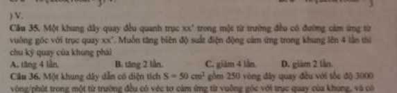 ) V.
Cầu 35. Một khung dây quay đều quanh trục xx' trong một từ trường đều có đường cảm ứng từr
vuông góc với trục quay xx". Muồn tăng biên độ suất điện động cảm ứng trong khung lên 4 lằn thì
chu ký quay của khung phài
A. tăng 4 lần. B. tăng 2 lằn. C. giàm 4 lần D. giàm 2 lần.
Câu 36. Một khung dây dẫn có diện tích S=50cm^2 gồm 250 vòng dây quay đều với tốc độ 3000
vòng /phút trong một từ trường đều có véc tơ cảm ứng từ vuỡng gốc với trục quay của khung, và có