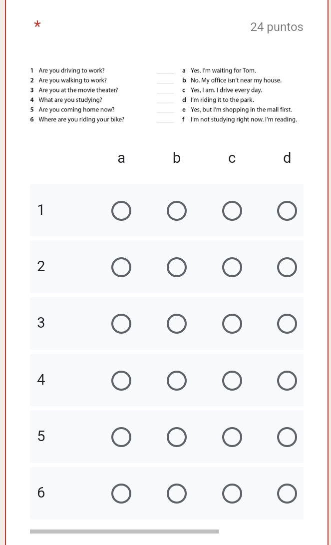 puntos
1 Are you driving to work? _Yes. I'm waiting for Tom.
2 Are you walking to work? b No. My office isn't near my house.
3 Are you at the movie theater? _c Yes, I am. I drive every day.
4 What are you studying? _d I'm riding it to the park.
5 Are you coming home now? _Yes, but I'm shopping in the mall first.
6 Where are you riding your bike? _f I'm not studying right now. I'm reading.
a b C d
1
2
3
4
5
6