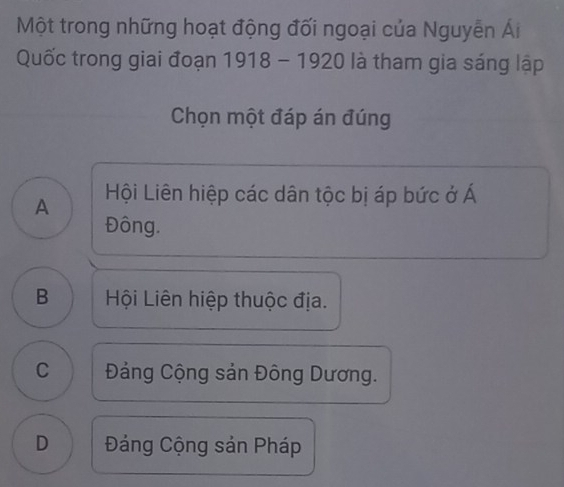 Một trong những hoạt động đối ngoại của Nguyễn Ái
Quốc trong giai đoạn 1918 - 1920 là tham gia sáng lập
Chọn một đáp án đúng
A Hội Liên hiệp các dân tộc bị áp bức ở Á
Đông.
B Hội Liên hiệp thuộc địa.
c Đảng Cộng sản Đông Dương.
D Đảng Cộng sản Pháp