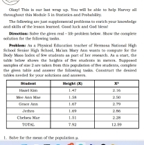 Cikay! This is our last wrap up. You will be able to help Harvey all
throughout this Module 5 in Statistics and Prabability.
The following are just supplemental problems to enrich your knowledge
oad skills of the lesson leansed. Good luck and God bless!
solution for the fallawing tasks . Directian Sobse the given real - life problems below. Shew the compliets
Probianu As a Physical Education teacher of Herrosa National High
School Sesiar High School, Ma'srr Mory Asn wasts to compue for the
Body Moss Index of few students as port of her research. As a start, the
mble below shows the heights of five students in meters. Suppesed
samples of size 2 are takes from this population of five students, complete
the given table and asswer the following tasks. Canstruct the desired
mables seeded for your solutions and snswers.
1. Selve for the meen of the population a