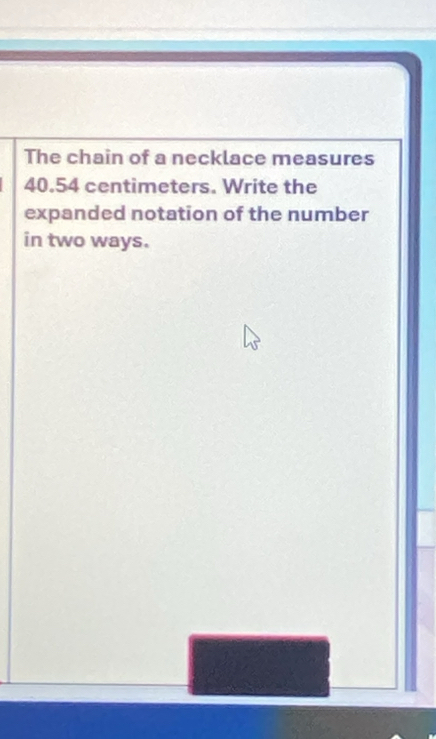The chain of a necklace measures
40.54 centimeters. Write the 
expanded notation of the number 
in two ways.