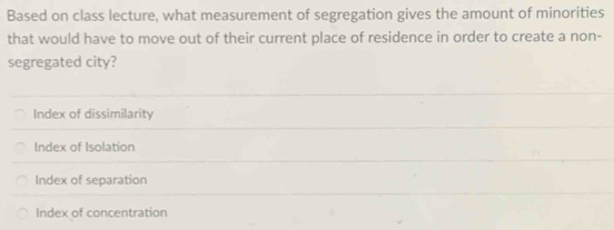 Based on class lecture, what measurement of segregation gives the amount of minorities
that would have to move out of their current place of residence in order to create a non-
segregated city?
Index of dissimilarity
Index of Isolation
Index of separation
Index of concentration