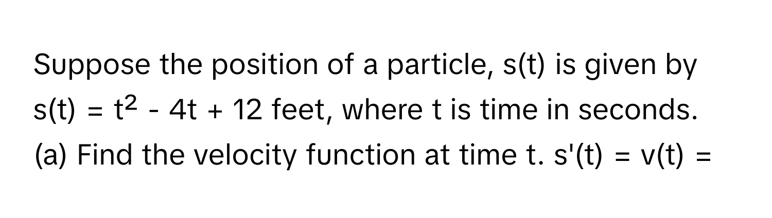 Suppose the position of a particle, s(t) is given by s(t) = t² - 4t + 12 feet, where t is time in seconds. 
(a) Find the velocity function at time t. s'(t) = v(t) =