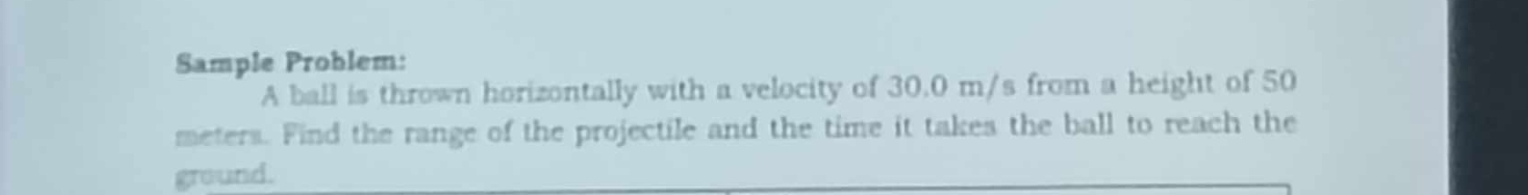 Sample Problem: 
A ball is thrown horizontally with a velocity of 30.0 m/s from a height of 50
meters. Find the range of the projectile and the time it takes the ball to reach the 
ground.