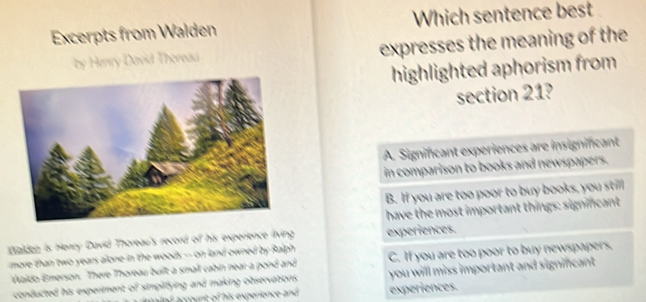 Excerpts from Walden Which sentence best
by Henry David Thoreau expresses the meaning of the
highlighted aphorism from
section 21?
A. Signincant experiences are insignifcant
in comparison to books and newspapers.
B. If you are too poor to buy books, you still
have the most important things: signincant
Walden is Henry David Thoreau's record of his experience living experiences.
more than two years alone in the woods -- on land owned by Ralph .
Waldo Emerson. There Thoreau buift a small cabin near a pond and C. If you are too poor to buy newspapers,
conducted his experiment of simpiffying and making observations you will miss important and signincant.
experiences.