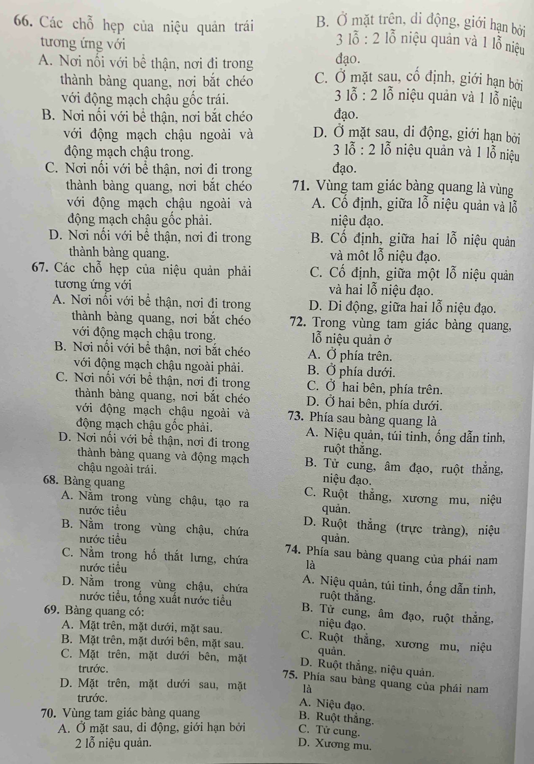 B. Ở mặt trên, di động, giới hạn bởi
66. Các chỗ hẹp của niệu quản trái  3 lỗ : 2 lỗ niệu quản và 1 lỗ niệu
tương ứng với
A. Nơi nối với bề thận, nơi đi trong
đạo.
C. Ở mặt sau, cố định, giới hạn bởi
thành bàng quang, nơi bắt chéo 3 lỗ : 2 lỗ niệu quản và 1 lỗ niệu
với động mạch chậu gốc trái.
B. Nơi nối với bể thận, nơi bắt chéo đạo.
với động mạch chậu ngoài và D. Ở mặt sau, di động, giới hạn bởi
động mạch chậu trong.
* 3 ỗ : 2 lỗ niệu quản và 1 lỗ niệu
C. Nơi nối với bể thận, nơi đi trong đạo.
thành bàng quang, nơi bắt chéo 71. Vùng tam giác bàng quang là vùng
với động mạch chậu ngoài và A. Cổ định, giữa lỗ niệu quản và lỗ
động mạch chậu gốc phải. niệu đạo.
D. Nơi nối với bể thận, nơi đi trong B. Cổ định, giữa hai lỗ niệu quản
thành bàng quang. và một lỗ niệu đạo.
67. Các chỗ hẹp của niệu quản phải C. Cố định, giữa một lỗ niệu quản
tương ứng với và hai lỗ niệu đạo.
A. Nơi nối với bể thận, nơi đi trong D. Di động, giữa hai lỗ niệu đạo.
thành bàng quang, nơi bắt chéo 72. Trong vùng tam giác bàng quang,
với động mạch chậu trong.  ỗ niệu quản ở
B. Nơi nối với bề thận, nơi bắt chéo A. Ở phía trên.
với động mạch chậu ngoài phải. B. Ở phía dưới.
C. Nơi nối với bể thận, nơi đi trong C. Ở hai bên, phía trên.
thành bàng quang, nơi bắt chéo D. Ở hai bên, phía dưới.
với động mạch chậu ngoài và 73. Phía sau bàng quang là
động mạch chậu gốc phải. A. Niệu quản, túi tinh, ống dẫn tinh,
D. Nơi nối với bề thận, nơi đi trong ruột thắng.
thành bàng quang và động mạch B. Tử cung, âm đạo, ruột thẳng,
chậu ngoài trái. niệu đạo.
68. Bàng quang C. Ruột thẳng, xương mu, niệu
A. Nằm trong vùng chậu, tạo ra quản.
nước tiểu D. Ruột thẳng (trực tràng), niệu
B. Nằm trong vùng chậu, chứa quản.
nước tiểu 74. Phía sau bàng quang của phái nam
C. Nằm trong hố thắt lưng, chứa là
nước tiểu
A. Niệu quản, túi tinh, ống dẫn tinh,
D. Nằm trong vùng chậu, chứa ruột thắng.
nước tiểu, tống xuất nước tiểu B. Tử cung, âm đạo, ruột thắng,
69. Bàng quang có:
niệu đạo.
A. Mặt trên, mặt dưới, mặt sau. C. Ruột thắng, xương mu, niệu
B. Mặt trên, mặt dưới bên, mặt sau. quản.
C. Mặt trên, mặt dưới bên, mặt
trước.
D. Ruột thẳng, niệu quản.
75. Phía sau bàng quang của phái nam
D. Mặt trên, mặt dưới sau, mặt
là
trước.
A. Niệu đạo.
70. Vùng tam giác bàng quang
B. Ruột thắng.
A. Ở mặt sau, di động, giới hạn bởi
C. Tử cung.
2 1ỗ niệu quản. D. Xương mu.