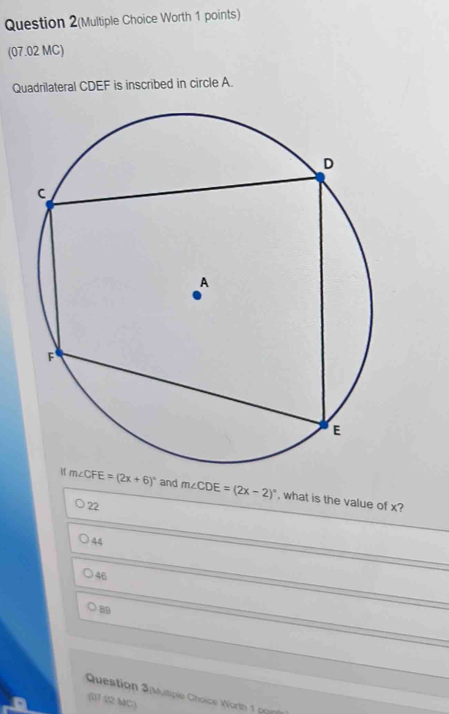 Question 2(Multiple Choice Worth 1 points)
(07.02 MC)
Quadrilateral CDEF is inscribed in circle A.
If m∠ CFE=(2x+6)^circ  and m∠ CDE=(2x-2)^circ  , what is the value of x?
22
44
46
89
Question 3nvultiple Choice Worth 1 pn
(17 S2.MC)