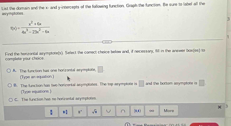 List the domain and the x - and y-intercepts of the following function. Graph the function. Be sure to label all the
asymptotes.
3
f(x)= (x^2+6x)/4x^3-23x^2-6x 
1
Find the horizontal asymptote(s). Select the correct choice below and, if necessary, fill in the answer box(es) to
complete your choice.
A. The function has one horizontal asymptote, □. 
(Type an equation.)
B. The function has two horizontal asymptotes. The top asymptote is □ and the bottom asymptote is □. 
(Type equations.)
C. The function has no horizontal asymptotes.
3
 □ /□   □  □ /□   □° sqrt(□ ) (8,8) More
Time Remaíning: 00:4 5 5 6